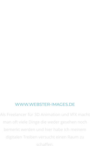 3D Animation und VFX WWW.WEBSTER-IMAGES.DE Als Freelancer für 3D Animation und VFX macht man oft viele Dinge die weder gesehen noch bemerkt werden und hier habe ich meinem digitalen Treiben versucht einen Raum zu schaffen.